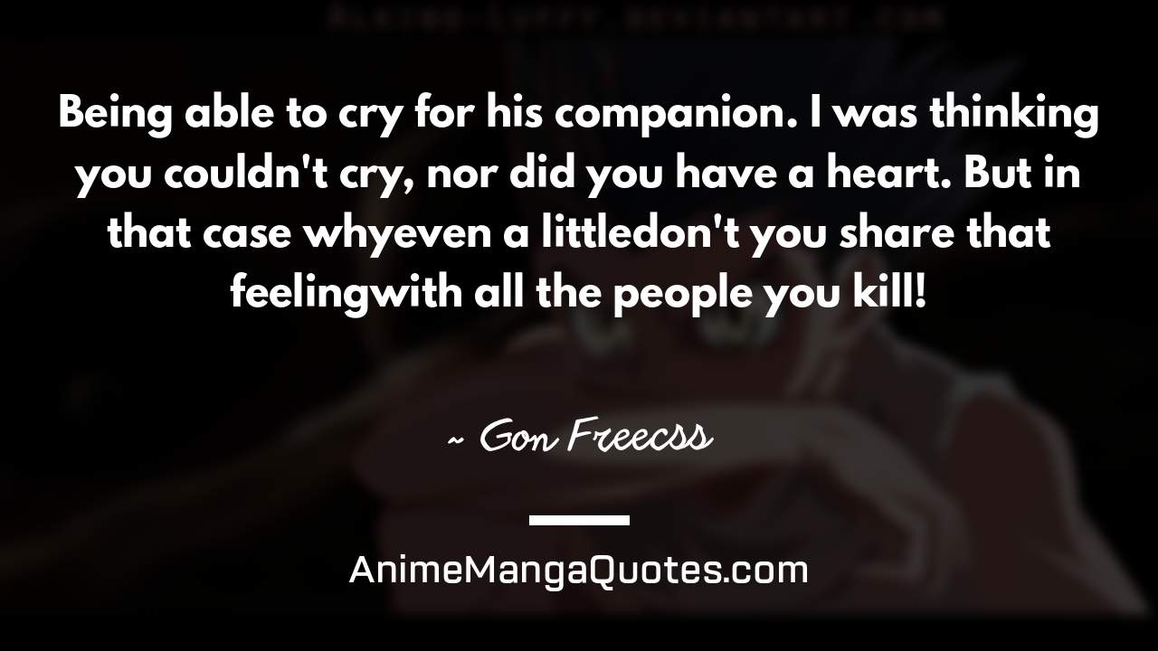Being able to cry for his companion. I was thinking you couldn't cry, nor did you have a heart. But in that case why—even a little—don't you share that feeling—with all the people you kill! ~ Gon Freecss - AnimeMangaQuotes.com