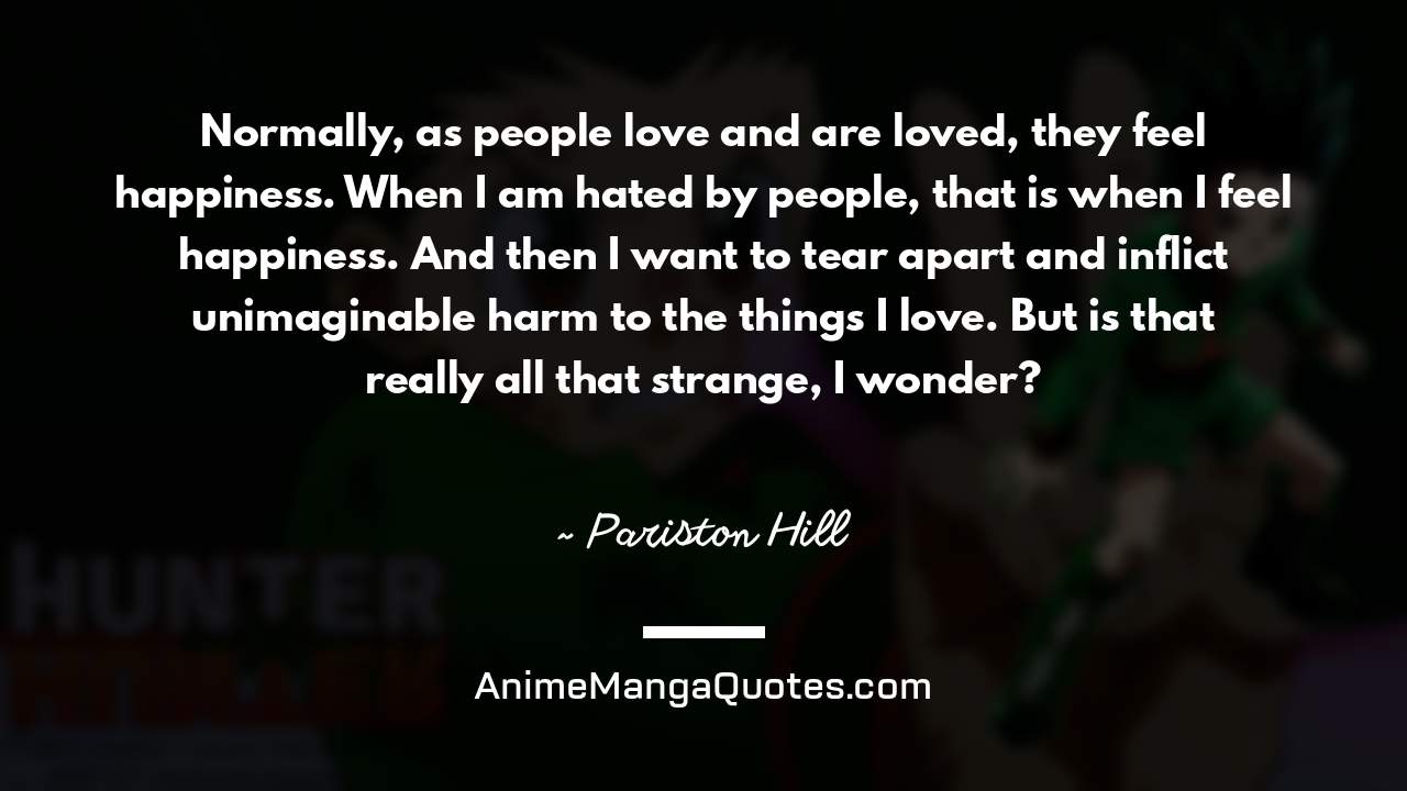 Normally, as people love and are loved, they feel happiness. When I am hated by people, that is when I feel happiness. And then I want to tear apart and inflict unimaginable harm to the things I love. But is that really all that strange, I wonder? ~ Pariston Hill - AnimeMangaQuotes.com