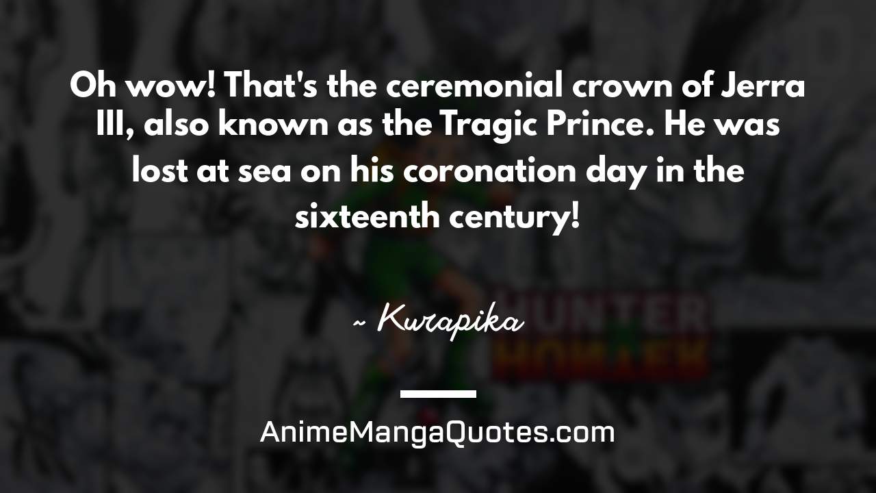 Oh wow! That's the ceremonial crown of Jerra III, also known as the Tragic Prince. He was lost at sea on his coronation day in the sixteenth century! ~ Kurapika - AnimeMangaQuotes.com