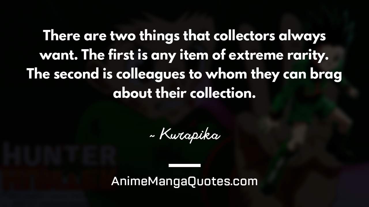 There are two things that collectors always want. The first is any item of extreme rarity. The second is colleagues to whom they can brag about their collection. ~ Kurapika - AnimeMangaQuotes.com