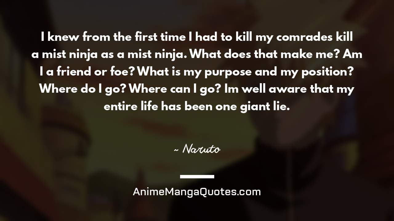 I knew from the first time I had to kill my comrades… kill a mist ninja as a mist ninja. What does that make me? Am I a friend or foe? What is my purpose and my position? Where do I go? Where can I go? I’m well aware that my entire life has been one giant lie. ~ Naruto - AnimeMangaQuotes.com