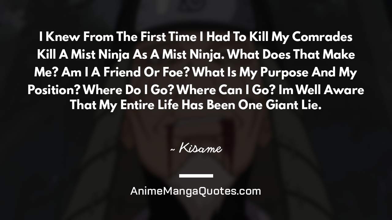 I Knew From The First Time I Had To Kill My Comrades… Kill A Mist Ninja As A Mist Ninja. What Does That Make Me? Am I A Friend Or Foe? What Is My Purpose And My Position? Where Do I Go? Where Can I Go? I’m Well Aware That My Entire Life Has Been One Giant Lie. ~ Kisame - AnimeMangaQuotes.com