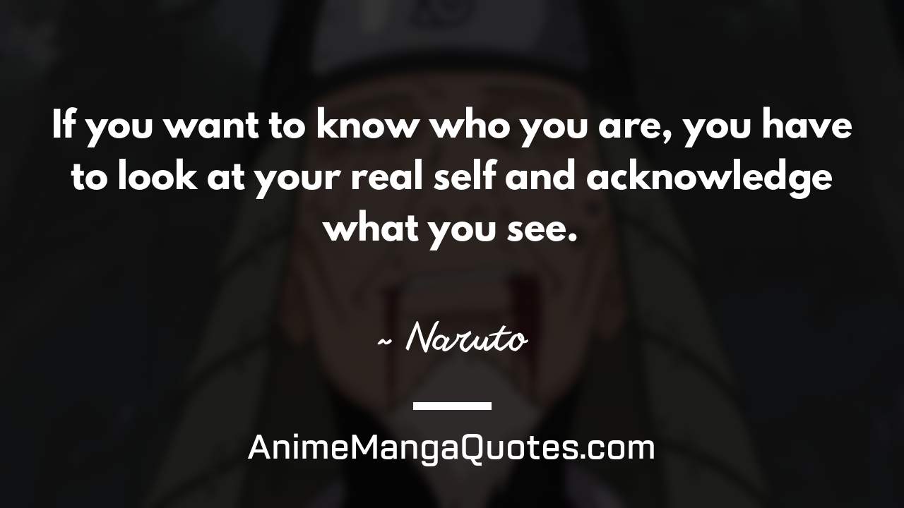If you want to know who you are, you have to look at your real self and acknowledge what you see. ~ Naruto - AnimeMangaQuotes.com