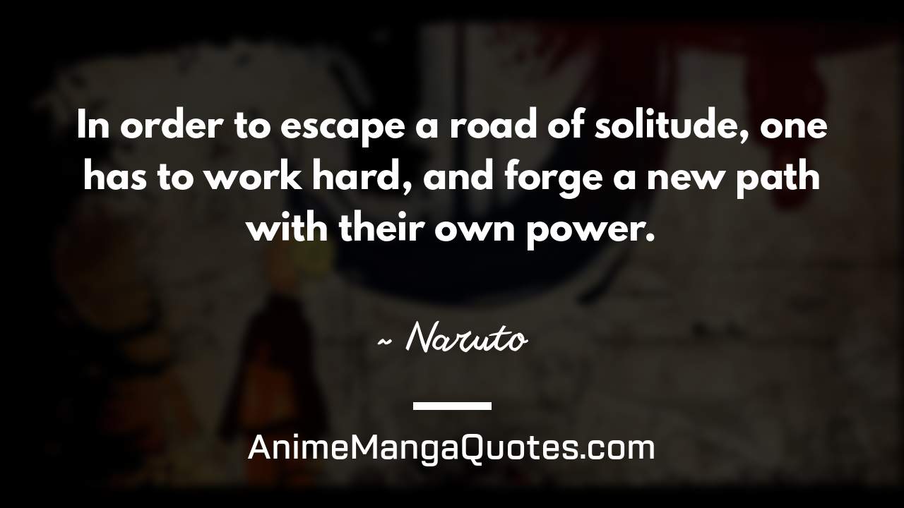 In order to escape a road of solitude, one has to work hard, and forge a new path with their own power. ~ Naruto - AnimeMangaQuotes.com