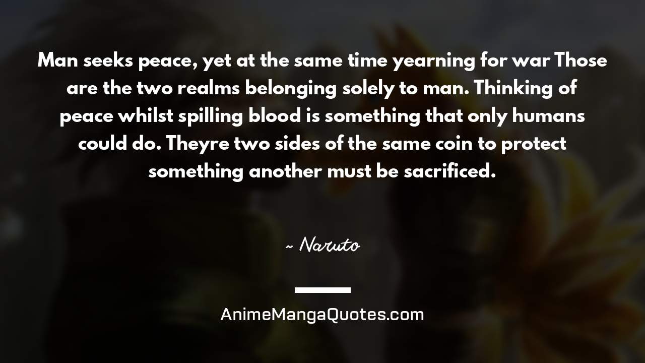 Man seeks peace, yet at the same time yearning for war… Those are the two realms belonging solely to man. Thinking of peace whilst spilling blood is something that only humans could do. They’re two sides of the same coin… to protect something… another must be sacrificed. ~ Naruto - AnimeMangaQuotes.com