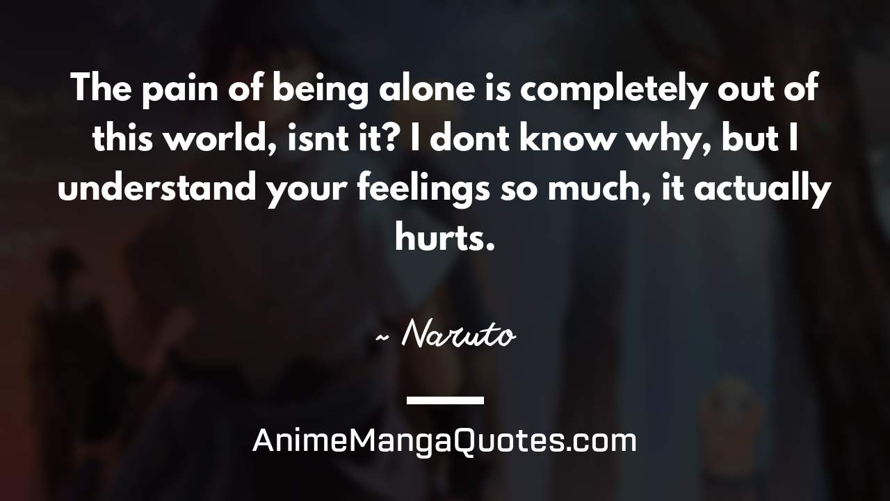 The pain of being alone is completely out of this world, isn’t it? I don’t know why, but I understand your feelings so much, it actually hurts. ~ Naruto - AnimeMangaQuotes.com