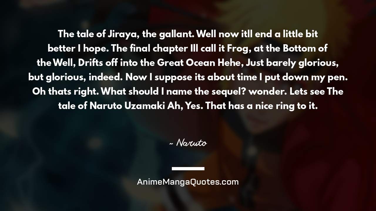 The tale of Jiraya, the gallant. Well now it’ll end a little bit better I hope. The final chapter I’ll call it “Frog, at the Bottom of the Well, Drifts off into the Great Ocean” Hehe, Just barely glorious, but glorious, indeed. Now I suppose it’s about time I put down my pen. Oh that’s right. What should I name the sequel? wonder. Let’s see “The tale of Naruto Uzamaki” Ah, Yes. That has a nice ring to it. ~ Naruto - AnimeMangaQuotes.com