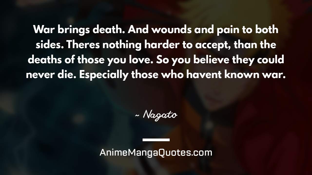 War brings death. And wounds and pain to both sides. There’s nothing harder to accept, than the deaths of those you love. So you believe they could never die. Especially those who haven’t known war. ~ Nagato - AnimeMangaQuotes.com