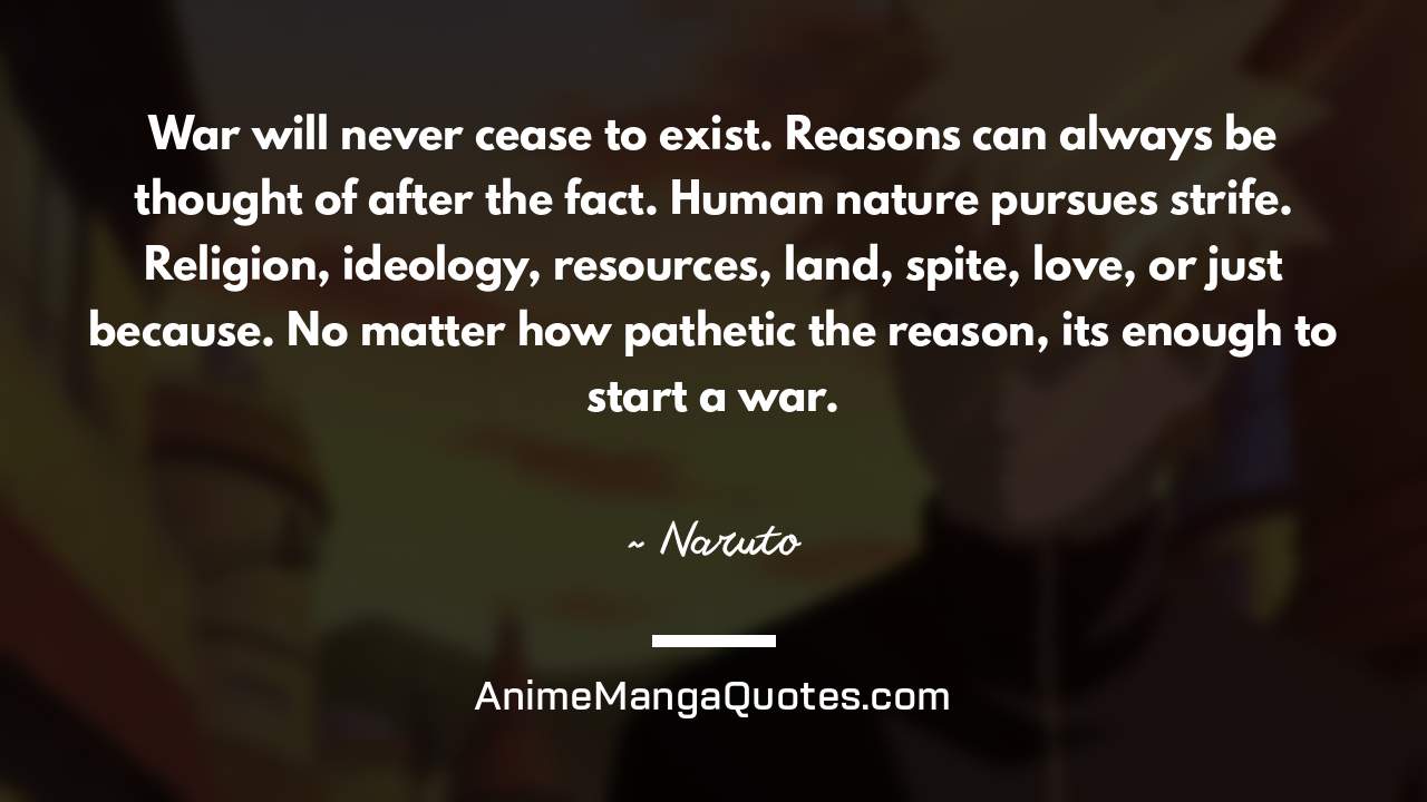War will never cease to exist. Reasons can always be thought of after the fact. Human nature pursues strife. Religion, ideology, resources, land, spite, love, or just because. No matter how pathetic the reason, it’s enough to start a war. ~ Naruto - AnimeMangaQuotes.com