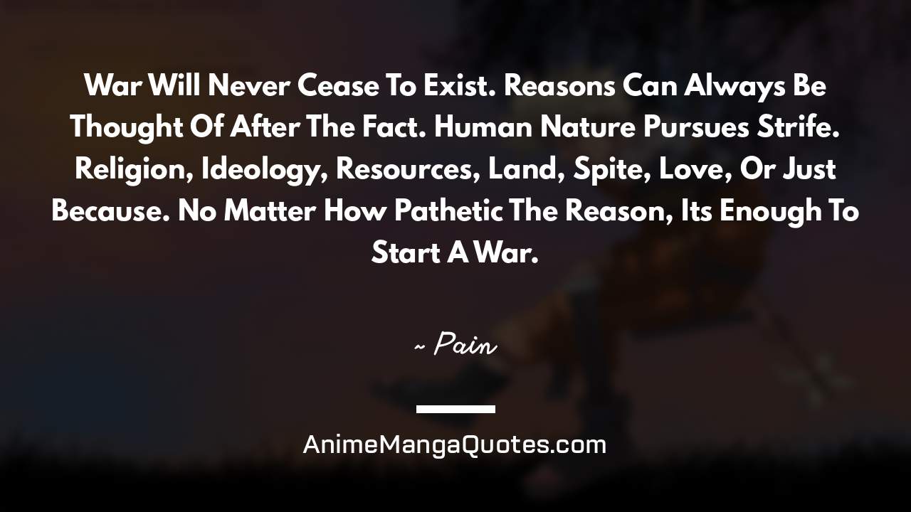 War Will Never Cease To Exist. Reasons Can Always Be Thought Of After The Fact. Human Nature Pursues Strife. Religion, Ideology, Resources, Land, Spite, Love, Or Just Because. No Matter How Pathetic The Reason, It’s Enough To Start A War. ~ Pain - AnimeMangaQuotes.com