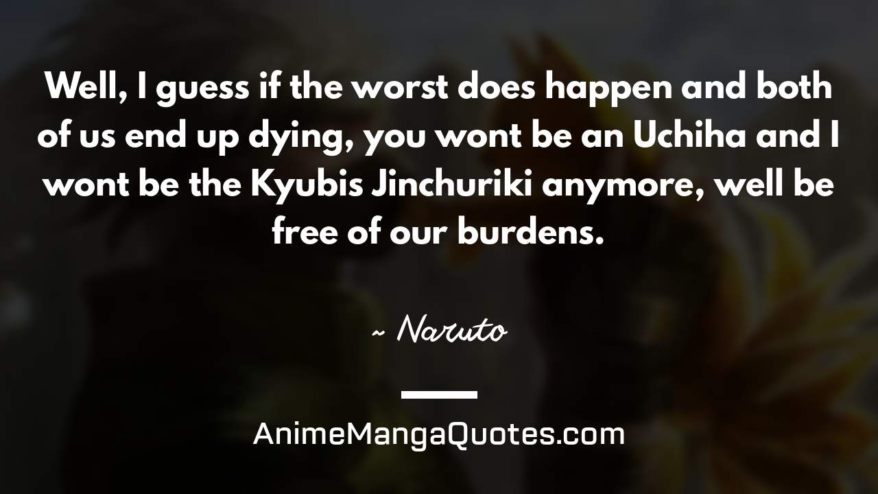 Well, I guess if the worst does happen and both of us end up dying, you won’t be an Uchiha and I won’t be the Kyubi’s Jinchuriki anymore, we’ll be free of our burdens. ~ Naruto - AnimeMangaQuotes.com